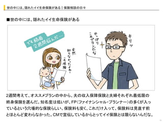 世の中には、隠れたイイ生命保険がある｜保険相談の日々	


■世の中には、隠れたイイ生命保険がある	
  




                  オシャレなイラストor写真	
  




2週間考えて、オススメプランの中から、夫の収入保障保険と夫婦それぞれ最低限の
終身保険を選んだ。知名度は低いが、FP（ファイナンシャル・プランナー）の多くが入っ
ているという穴場的な保険らしい。保険料も安く、これだけ入って、保険料は見直す前
とほとんど変わらなかった。CMで宣伝しているからとってイイ保険とは限らないんだな。
                                            13	
 