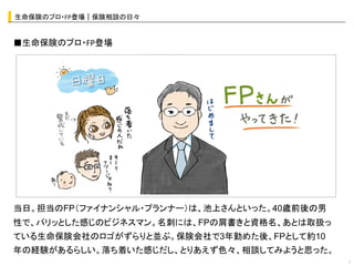 生命保険のプロ・FP登場｜保険相談の日々	


■生命保険のプロ・FP登場




                   オシャレなイラストor写真	
  




当日。担当のFP（ファイナンシャル・プランナー）は、池上さんといった。40歳前後の男
性で、パリッとした感じのビジネスマン。名刺には、FPの肩書きと資格名、あとは取扱っ
ている生命保険会社のロゴがずらりと並ぶ。保険会社で3年勤めた後、FPとして約10
年の経験があるらしい。落ち着いた感じだし、とりあえず色々、相談してみようと思った。
                                             7	
 