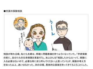 ■充実の保険相談	
  




               オシャレなイラストor写真	
  




相談が終わる頃、私たち夫婦は、明確に問題意識を持つようになっていた。「学資保険
の前に、自分たちの生命保険を見直そう」。池上さんは「相談したからといって、保険に
入る必要はないので、必要な時にまた呼んでください」と言っていたが、保険の考え方
を知った以上、迷いはなかった。次の日曜、具体的な提案を持ってきてもらうことにした。
                                     11	
 