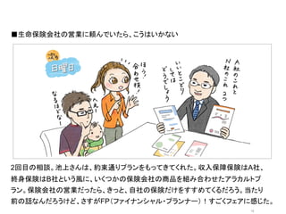 ■生命保険会社の営業に頼んでいたら、こうはいかない	
  




                オシャレなイラストor写真	
  




2回目の相談。池上さんは、約束通りプランをもってきてくれた。収入保障保険はA社、
終身保険はB社という風に、いくつかの保険会社の商品を組み合わせたアラカルトプ
ラン。保険会社の営業だったら、きっと、自社の保険だけをすすめてくるだろう。当たり
前の話なんだろうけど、さすがFP（ファイナンシャル・プランナー）！すごくフェアに感じた。
                                        12	
 