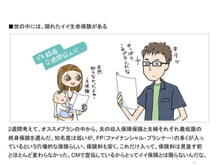 ■世の中には、隠れたイイ生命保険がある	
  




                オシャレなイラストor写真	
  




2週間考えて、オススメプランの中から、夫の収入保障保険と夫婦それぞれ最低限の
終身保険を選んだ。知名度は低いが、FP（ファイナンシャル・プランナー）の多くが入っ
ているという穴場的な保険らしい。保険料も安く、これだけ入って、保険料は見直す前
とほとんど変わらなかった。CMで宣伝しているからとってイイ保険とは限らないんだな。
                                      13	
 