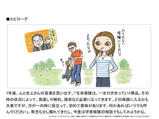 ■エピローグ	
  




                   オシャレなイラストor写真	
  




1年後。ふと池上さんの言葉を思い出す。「生命保険は、一生付き合っていく商品。その
時の状況によって、見直しや解約、請求など必要になってきます。どの保険に入るかも
大事ですが、万が一の時に役立って、初めて意味があります。何かあればいつでも呼
んでください」。育児も少し慣れてきたし、今度は学資保険の相談でもしてみようかな。
             ※このスト−リーはフィクションであり、登場人物はすべて架空のものですが、実在の方々や事実をかなり参考にさせていただいております。	
                                                                      15	
 