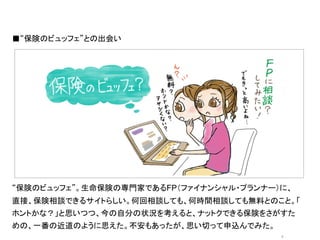 ■“保険のビュッフェ”との出会い




               オシャレなイラストor写真	
  




“保険のビュッフェ”。生命保険の専門家であるFP（ファイナンシャル・プランナー）に、
直接、保険相談できるサイトらしい。何回相談しても、何時間相談しても無料とのこと。「
ホントかな？」と思いつつ、今の自分の状況を考えると、ナットクできる保険をさがすた
めの、一番の近道のように思えた。不安もあったが、思い切って申込んでみた。
                                        5	
 