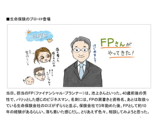 ■生命保険のプロ・FP登場




                オシャレなイラストor写真	
  




当日。担当のFP（ファイナンシャル・プランナー）は、池上さんといった。40歳前後の男
性で、パリッとした感じのビジネスマン。名刺には、FPの肩書きと資格名、あとは取扱っ
ている生命保険会社のロゴがずらりと並ぶ。保険会社で3年勤めた後、FPとして約10
年の経験があるらしい。落ち着いた感じだし、とりあえず色々、相談してみようと思った。
                                       7	
 