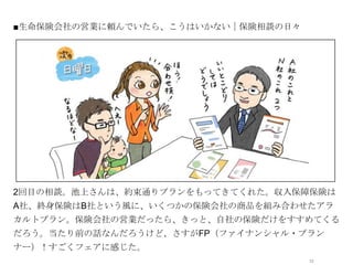 ■生命保険会社の営業に頼んでいたら、こうはいかない｜保険相談の日々




            オシャレなイラストor写真




2回目の相談。池上さんは、約束通りプランをもってきてくれた。収入保障保険は
A社、終身保険はB社という風に、いくつかの保険会社の商品を組み合わせたアラ
カルトプラン。保険会社の営業だったら、きっと、自社の保険だけをすすめてくる
だろう。当たり前の話なんだろうけど、さすがFP（ファイナンシャル・プラン
ナー）！すごくフェアに感じた。
                                    12
 
