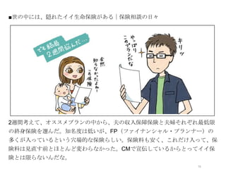 ■世の中には、隠れたイイ生命保険がある｜保険相談の日々




              オシャレなイラストor写真




2週間考えて、オススメプランの中から、夫の収入保障保険と夫婦それぞれ最低限
の終身保険を選んだ。知名度は低いが、FP（ファイナンシャル・プランナー）の
多くが入っているという穴場的な保険らしい。保険料も安く、これだけ入って、保
険料は見直す前とほとんど変わらなかった。CMで宣伝しているからとってイイ保
険とは限らないんだな。
                                  13
 