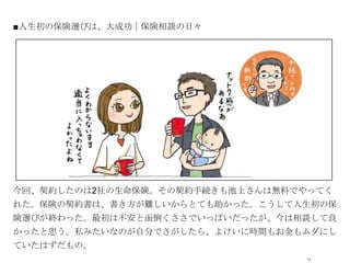 ■人生初の保険選びは、大成功｜保険相談の日々




            オシャレなイラストor写真




今回、契約したのは2社の生命保険。その契約手続きも池上さんは無料でやってく
れた。保険の契約書は、書き方が難しいからとても助かった。こうして人生初の保
険選びが終わった。最初は不安と面倒くささでいっぱいだったが、今は相談して良
かったと思う。私みたいなのが自分でさがしたら、よけいに時間もお金もムダにし
ていたはずだもの。
                                 14
 