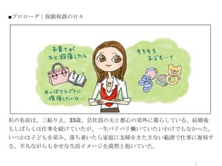 ■プロローグ｜保険相談の日々




            オシャレなイラストor写真




私の名前は、三船りえ。33歳、会社員の夫と都心の郊外に暮らしている。結婚後
もしばらくは仕事を続けていたが、一生バリバリ働いていたいわけでもなかった。
いつかは子どもを産み、落ち着いたら家庭に支障をきたさない範囲で仕事に復帰す
る、平凡ながらも幸せな生活イメージを漠然と抱いていた。

                                  2
 