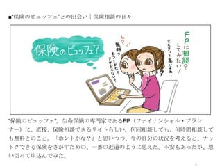 ■“保険のビュッフェ”との出会い｜保険相談の日々




              オシャレなイラストor写真




“保険のビュッフェ”。生命保険の専門家であるFP（ファイナンシャル・プラン
ナー）に、直接、保険相談できるサイトらしい。何回相談しても、何時間相談して
も無料とのこと。「ホントかな？」と思いつつ、今の自分の状況を考えると、ナッ
トクできる保険をさがすための、一番の近道のように思えた。不安もあったが、思
い切って申込んでみた。
                                   5
 