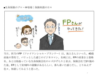 ■生命保険のプロ・FP登場｜保険相談の日々




             オシャレなイラストor写真




当日。担当のFP（ファイナンシャル・プランナー）は、池上さんといった。40歳
前後の男性で、パリッとした感じのビジネスマン。名刺には、FPの肩書きと資格
名、あとは取扱っている生命保険会社のロゴがずらりと並ぶ。保険会社で3年勤め
た後、FPとして約10年の経験があるらしい。落ち着いた感じだし、とりあえず
色々、相談してみようと思った。
                                   7
 