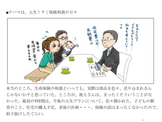 ■テーマは、人生！？｜保険相談の日々




             オシャレなイラストor写真




本当のところ、生命保険の相談といっても、実際は商品を色々、売り込まれるん
じゃないか？と思っていた。ところが、池上さんは、まったくそういうことがな
かった。最初の1時間は、今後の人生プランについて、色々聞かれた。子どもの教
育のこと、住宅の購入予定、老後の計画・・・。保険の話はまったくなかったので、
拍子抜けしたぐらい。
                                  8
 