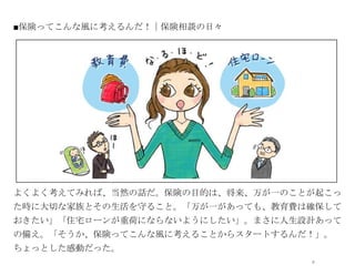 ■保険ってこんな風に考えるんだ！｜保険相談の日々




               オシャレなイラストor写真




よくよく考えてみれば、当然の話だ。保険の目的は、将来、万が一のことが起こっ
た時に大切な家族とその生活を守ること。「万が一があっても、教育費は確保して
おきたい」「住宅ローンが重荷にならないようにしたい」。まさに人生設計あって
の備え。「そうか、保険ってこんな風に考えることからスタートするんだ！」。
ちょっとした感動だった。
                                 9
 
