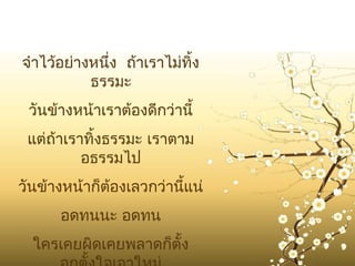 จำาไว้อย่างหนึ่ง ถ้าเราไม่ทิ้ง
           ธรรมะ
 วันข้างหน้าเราต้องดีกว่านี้
 แต่ถ้าเราทิ้งธรรมะ เราตาม
          อธรรมไป
วันข้างหน้าก็ต้องเลวกว่านี้แน่
      อดทนนะ อดทน
  ใครเคยผิดเคยพลาดก็ตั้ง
 