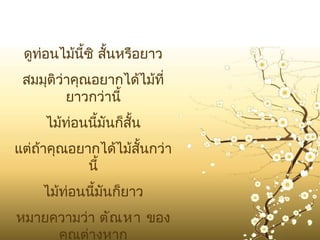 ดูท่อนไม้นี้ซิ สั้นหรือยาว
 สมมุติว่าคุณอยากได้ไม้ที่
         ยาวกว่านี้
     ไม้ท่อนนีมันก็สั้น
              ้
แต่ถ้าคุณอยากได้ไม้สั้นกว่า
            นี้
    ไม้ท่อนนี้มันก็ยาว
หมายความว่า ตัณ หา ของ
     คุณต่างหาก
 