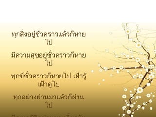 ทุกสิงอยู่ชั่วคราวแล้วก็หาย
     ่
              ไป
มีความสุขอยู่ชั่วคราวก็หาย
          ไป
ทุกข์ชั่วคราวก็หายไป เฝ้ารู้
          เฝ้าดูไป
ทุกอย่างผ่านมาแล้วก็ผาน
                     ่
           ไป
 