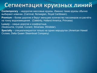 Contemporary - недорогие массовые круизы. Именно такие круизы обычно
выбирают новички. (Carnival, Norwegian, Royal Caribbean).
Premium – более дорогие и берут меньшее количество пассажиров из расчѐта
на тонну водоизмещения. (Celebrity, Holland America, Princess)
Luxury – самые дорогие и комфортные.
(Seabourne, Crystal, Cunard, Silversea, Windstar).
Specialty – специализируются только на одних маршрутах (American Hawaii
Cruises, Delta Queen Steamboat Company)
 