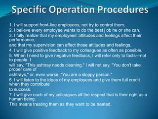 1. I will support front-line employees, not try to control them.
2. I believe every employee wants to do the best j ob he or she can.
3. I fully realize that my employees' attitudes and feelings affect their
performance,
and that my supervision can affect those attitudes and feelings.
4. I will give positive feedback to my colleagues as often as possible.
5. When I need to give negative feedback, I will refer only to facts—not
to people. I
will say, "This ashtray needs cleaning." I will not say, "You don't take
proper care of
ashtrays," or, even worse, "You are a sloppy person."
6. I will listen to the ideas of my employees and give them full credit
when they contribute
to success.
7. I will give each of my colleagues all the respect that is their right as a
human being.
This means treating them as they want to be treated.
 