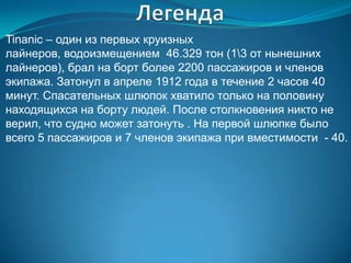 Tinanic – один из первых круизных
лайнеров, водоизмещением 46.329 тон (13 от нынешних
лайнеров), брал на борт более 2200 пассажиров и членов
экипажа. Затонул в апреле 1912 года в течение 2 часов 40
минут. Спасательных шлюпок хватило только на половину
находящихся на борту людей. После столкновения никто не
верил, что судно может затонуть . На первой шлюпке было
всего 5 пассажиров и 7 членов экипажа при вместимости - 40.
 
