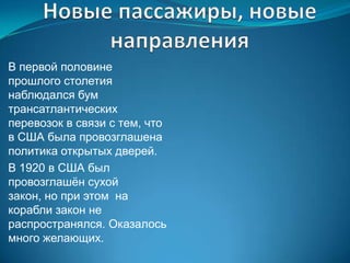 В первой половине
прошлого столетия
наблюдался бум
трансатлантических
перевозок в связи с тем, что
в США была провозглашена
политика открытых дверей.
В 1920 в США был
провозглашѐн сухой
закон, но при этом на
корабли закон не
распространялся. Оказалось
много желающих.
 