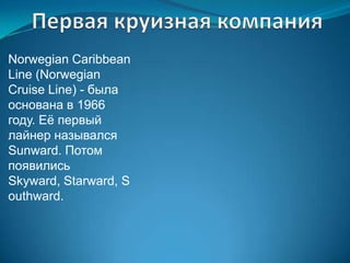 Norwegian Caribbean
Line (Norwegian
Cruise Line) - была
основана в 1966
году. Еѐ первый
лайнер назывался
Sunward. Потом
появились
Skyward, Starward, S
outhward.
 