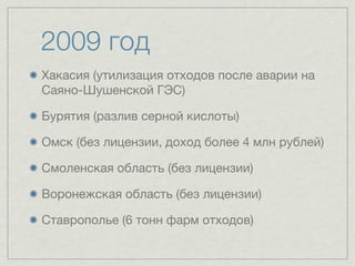 2009 год
Хакасия (утилизация отходов после аварии на
Саяно-Шушенской ГЭС)

Бурятия (разлив серной кислоты)

Омск (без лицензии, доход более 4 млн рублей)

Смоленская область (без лицензии)

Воронежская область (без лицензии)

Ставрополье (6 тонн фарм отходов)
 
