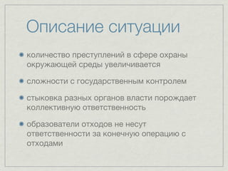 Описание ситуации
количество преступлений в сфере охраны
окружающей среды увеличивается

сложности с государственным контролем

стыковка разных органов власти порождает
коллективную ответственность

образователи отходов не несут
ответственности за конечную операцию с
отходами
 