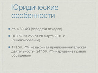 Юридические
особенности
ст. 4 89-ФЗ (передача отходов)

ПП РФ № 255 от 28 марта 2012 г
(лицензирование)

171 УК РФ (незаконная предпринимательская
деятельность), 247 УК РФ (нарушение правил
обращения)
 