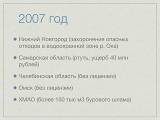 2007 год
Нижний Новгород (захоронение опасных
отходов в водоохранной зоне р. Ока)

Самарская область (ртуть, ущерб 40 млн
рублей)

Челябинская область (без лицензии)

Омск (без лицензии)

ХМАО (более 150 тыс м3 бурового шлама)
 
