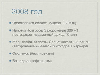 2008 год
Ярославская область (ущерб 117 млн)

Нижний Новгород (захоронение 300 м3
пестицидов, незаконный доход 40 млн)

Московская область, Солнечногорский район
(захоронение химических отходов в карьере)

Смоленск (без лицензии)

Башкирия (нефтешлам)
 