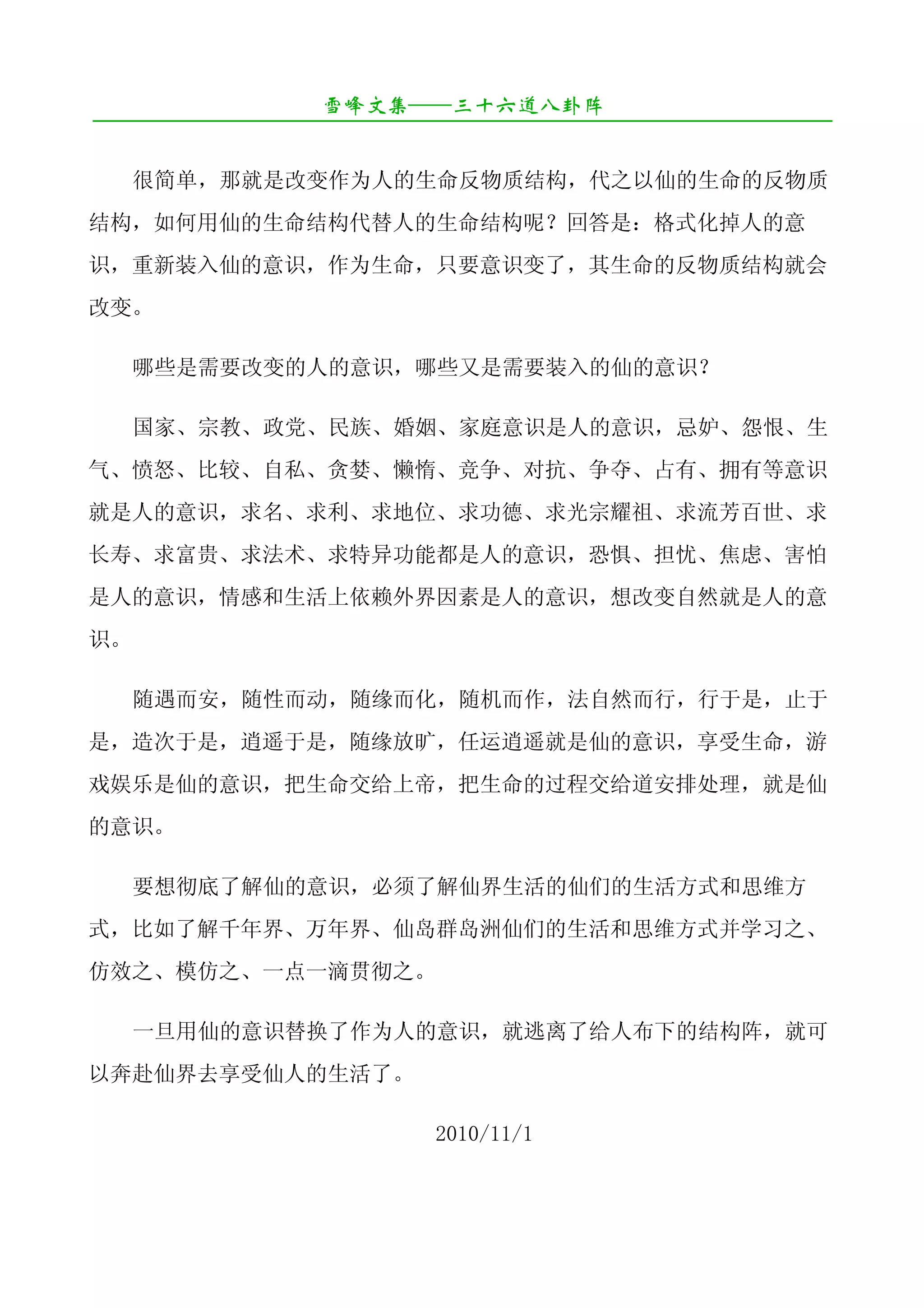 雪峰文集——三十六道八卦阵
¯¯¯¯¯¯¯¯¯¯¯¯¯¯¯¯¯¯¯¯¯¯¯¯¯¯¯¯¯¯¯¯¯¯¯¯¯¯¯¯¯¯¯¯¯¯¯¯¯¯¯¯¯¯¯¯¯¯¯¯¯¯¯¯¯¯¯¯

     很简单，那就是改变作为人的生命反物质结构，代之以仙的生命的反物质
结构，如何用仙的生命结构代替人的生命结构呢？回答是：格式化掉人的意
识，重新装入仙的意识，作为生命，只要意识变了，其生命的反物质结构就会
改变。

     哪些是需要改变的人的意识，哪些又是需要装入的仙的意识？

     国家、宗教、政党、民族、婚姻、家庭意识是人的意识，忌妒、怨恨、生
气、愤怒、比较、自私、贪婪、懒惰、竞争、对抗、争夺、占有、拥有等意识
就是人的意识，求名、求利、求地位、求功德、求光宗耀祖、求流芳百世、求
长寿、求富贵、求法术、求特异功能都是人的意识，恐惧、担忧、焦虑、害怕
是人的意识，情感和生活上依赖外界因素是人的意识，想改变自然就是人的意
识。

     随遇而安，随性而动，随缘而化，随机而作，法自然而行，行于是，止于
是，造次于是，逍遥于是，随缘放旷，任运逍遥就是仙的意识，享受生命，游
戏娱乐是仙的意识，把生命交给上帝，把生命的过程交给道安排处理，就是仙
的意识。

     要想彻底了解仙的意识，必须了解仙界生活的仙们的生活方式和思维方
式，比如了解千年界、万年界、仙岛群岛洲仙们的生活和思维方式并学习之、
仿效之、模仿之、一点一滴贯彻之。

     一旦用仙的意识替换了作为人的意识，就逃离了给人布下的结构阵，就可
以奔赴仙界去享受仙人的生活了。

                               2010/11/1
 