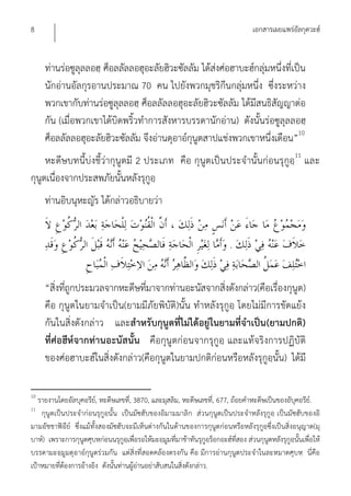 8                                                                                       เอกสารเผยแพร่อัลกุดวะฮ์


     ท่านร่อซูลุลลอฮฺ ศ็อลลัลลอฮุอะลัยฮิวะซัลลัม ได้ส่งศ่อฮาบะฮ์กลุ่มหนึ่งที่เป็น
     นักอ่านอัลกุรอานประมาณ 70 คน ไปยังพวกมุชริกีนกลุ่มหนึ่ง ซึ่งระหว่าง
     พวกเขากับท่านร่อซูลุลลอฮฺ ศ็อลลัลลอฮุอะลัยฮิวะซัลลัม ได้มีสนธิสัญญาต่อ
     กัน (เมื่อพวกเขาได้บิดพริ้วทําการสังหารบรรดานักอ่าน) ดังนั้นร่อซูลุลลอฮฺ
     ศ็อลลัลลอฮุอะลัยฮิวะซัลลัม จึงอ่านดุอาอ์กุนูตสาปแช่งพวกเขาหนึ่งเดือน”10
     หะดีษบทนี้บ่งชี้ว่ากุนูตมี 2 ประเภท คือ กุนูตเป็นประจํานั้นก่อนรุกูอฺ11 และ
กุนูตเนื่องจากประสพภัยนั้นหลังรุกูอฺ
     ท่านอิบนุหะญัร ได้กล่าวอธิบายว่า


                                                                               .


     “สิ่งที่ถูกประมวลจากหะดีษที่มาจากท่านอะนัสจากสิ่งดังกล่าว(คือเรื่องกุนูต)
     คือ กุนูตในยามจําเป็น(ยามมีภัยพิบัติ)นั้น ทําหลังรุกูอฺ โดยไม่มีการขัดแย้ง
     กันในสิ่งดังกล่าว และสําหรับกุนูตที่ไม่ได้อยู่ในยามที่จําเป็น(ยามปกติ)
     ที่ศ่อฮีห์จากท่านอะนัสนั้น คือกุนูตก่อนจากรุกูอฺ และแท้จริงการปฏิบัติ
     ของศ่อฮาบะฮ์ในสิ่งดังกล่าว(คือกุนูตในยามปกติก่อนหรือหลังรุกูอฺนั้น) ได้มี

10
   รายงานโดยอัลบุคอรีย,์ หะดีษเลขที,่ 3870, และมุสลิม, หะดีษเลขที,่ 677, ถ้อยคําหะดีษเป็นของอับุคอรีย.์
11
    กุนูตเป็นประจําก่อนรุกูอฺนั้น เป็นมัซฮับของอิมามมาลิก ส่วนกุนูตเป็นประจําหลังรุกูอฺ เป็นมัซฮับของอิ
มามอัชชาฟิอีย์ ซึ่งแม้ทั้งสองมัซฮับจะมีเห็นต่างกันในด้านของการกุนูตก่อนหรือหลังรุกูอฺซึ่งเป็นสิ่งอนุญาต(มุ
บาห์) เพราะการกุนูตศุบหฺก่อนนรุกูอฺเพื่อรอให้มะอฺมูมที่มาช้าทันรุกูอฺร็อกอะฮ์ที่สอง ส่วนกุนูตหลังรุกูอฺนั้นเพื่อให้
บรรดามะอฺมูมดุอาอ์กุนูตร่วมกัน แต่สิ่งที่สอดคล้องตรงกัน คือ มีการอ่านกุนูตประจําในละหมาดศุบหฺ นี่คือ
เป้าหมายที่ต้องการอ้างอิง ดังนั้นท่านผู้อ่านอย่าสับสนในสิ่งดังกล่าว.
 