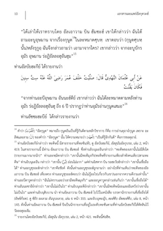 10                                                                                 เอกสารเผยแพร่อัลกุดวะฮ์


     “ได้ เ ล่ า ให้ เ ราทราบโดย อั ล เอาวาม บิ น ฮั ม ซะฮ์ เขาได้ ก ล่ า วว่ า ฉั น ได้
     ถามอะบูอุษมาน จากเรื่องกุนูต14ในละหมาดศุบหฺ เขาตอบว่า (กุนูตศุบหฺ
     นั้น)หลังรุกูอฺ ฉันจึงกล่าวถามว่า เอามาจากใคร? เขากล่าวว่า จากอะบูบักร
     อุมัร อุษมาน ร่อฎิยัลลอฮุอันฮุม”15
ท่านอัลบัยฮะกีย์ ได้รายงานว่า
                                                                  :


     “จากท่านอะบีอุษมาน อันนะฮ์ดีย์ เขากล่าวว่า ฉันได้ละหมาดตามหลังท่าน
     อุมัร ร่อฎิยัลลอฮุอันฮุ ถึง 6 ปี ปรากฏว่าท่านอุมัรอ่านกุนูตเสมอ”16
     ท่านอัซซะฮะบีย์ ได้กล่าวรายงานว่า
14
   คําว่า [      ] “อัลกุนูต” หมายถึง กุนูตอันเป็นที่รู้กันดีตามหลักวิชาการ ก็คือ การอ่านดุอาอ์กุนูต เพราะ อะ
ลีฟและลาม [ ] ของคําว่า “อัลกุนูต” นั้น ให้ความหมายว่า [ ] “เป็นที่รู้จักกันดี” คือการขอดุอาอ์.
15
   ท่านอัลบัยฮะกีย์กล่าวว่า หะดีษนี้ มีสายรายงานที่หะซัน(ดี), ดู อัลบัยฮะกีย์, อัสสุนันอัลกุบรอ, เล่ม 2, หน้า
419. ในสายรายงานนี้ มีท่าน อัลเอาวาม บิน ฮัมซะฮ์ ซึ่งท่านอิบนุมะอีนกล่าวว่า “หะดีษของเขานั้นไม่มีสิ่งใด
(รายงานมากมายนัก)” ท่านอะหฺมัดกล่าวว่า “เขานั้นมีหะดีมุงกัร(หะดีษที่รายงานเพียงลําพังคนเดียว)สามหะ
ดีษ” ท่านอิบนุมะอีน กล่าวว่า “เขานั้น [ ] อ่อนไม่มาก” แต่ท่านอิสหาก บิน รอฮะวัยฮ์กล่าวว่า “เขานั้นเชื่อถือ
ได้” ท่านอะบูซุรอะฮ์กล่าวว่า “เขาคือชัยค์ ดังนั้นท่านอะบูซุรอะฮ์ถูกถามว่า อย่างไรที่ท่านเห็นว่าหะดีษของอัล
เอาวาม บิน ฮัมซะฮ์ เที่ยงตรง ท่านอะบูซุรอะฮ์ตอบว่า ฉันไม่รู้อะไร(เกี่ยวกับเขา)นอกจากความดีงามเท่านั้น”
ท่านอะบีดาวูดกล่าวว่า “ฉันไม่ทราบเลยว่าเขามีหะดีษมุงกัร” และอะบูดาวูดกล่าวเช่นกันว่า “เขานั้นเชื่อถือได้”
ท่านอันนะซาอีย์กล่าวว่า “เขานั้นไม่เป็นไร” ท่านอิบนุอะดีย์กล่าวว่า “เขานั้นมีหะดีษน้อยและฉันหวังว่าเขานั้น
ไม่เป็นไร” และท่านอิบนุฮิบบาน นํา ท่านอัลเอาวาม บิน ฮัมซะฮ์ ไปไว้ในหนังสือ บรรดานักรายงานที่เชื่อถือได้
(อัษษิก็อต). ดู ซิยิร อะลาม อันนุบะลาอฺ, เล่ม 6 หน้า 355. และอิบนุหะญัร, ตะฮ์ซีบ อัตตะฮ์ซีบ, เล่ม 8, หน้า
145. ดังนั้นท่านอัลเอาวาม บิน ฮัมซะฮ์ จึงเป็นนักรายงานที่อยู่ในระดับหะซันตามที่ท่านอัลบัยฮะกีย์ได้ตัดสินไว้
วัลลอฮุอะลัม.
16
   รายงานโดยอัลบัยฮะกีย,์ อัสสุนัน อัลกุบรอ, เล่ม 2, หน้า 421. หะดีษนี้ศ่อฮีห.ฺ
 