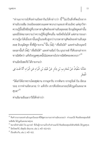 กุนูตศุบหฺ                                                                                              13


     “ท่ า นอาจารย์ ( คื อ ท่ า นอั ล ฮากิ ม )ได้ ก ล่ า วว่ า นี้ 22ไม่ เ ป็ น สิ่ ง ที่ พ อใจจาก
     ท่านอิบรอฮีม (ขออัลลอฮฺทรงเมตตาพวกเราและเขาด้วยเถิด) แต่ทุกวิชา
     ความรู้นั้นมิใช่มีอยู่ที่บรรดาสานุศิษย์ของท่านอับดุลลอฮฺ อิบนุมัสอูดเท่านั้น
     และมิใช่หมายความว่าความรู้ที่อยู่ที่คนอื่น จะยึดถือไม่ได้ แต่สามารถเอา
     ความรู้มาได้เมื่อเขานั้นอยู่ในระดับสูงกว่าบรรดาสานุศิษย์ของท่านอับดุล
     ลอฮฺ อิบนุมัสอูด ทั้งที่ผู้รายงาน23นั้น [ ] “เชื่อถือได้” และท่านอิบนุอะบี
     ยะอฺลานั้นก็ [ ] “เชื่อถือได้” และท่านอัมร์ บิน มุรเราะฮ์ ก็ได้บอกเล่าจาก
     ชาวมัสยิดว่า แท้จริงกุนูตศุบหฺนั้นไม่เคยหายไปจากมัสยิดของพวกเรา”24
     ท่านอัลบัยฮะกีย์ ได้รายงานว่า
                     :


     “ได้เล่าให้เราทราบโดยซุฟยาน จากมุหาริบ จากดิษาร จากอุบยด์ บิน อัลบะ
                                                                  ั
     รออฺ จากท่ านอัล บะรอฺ ว่า แท้จ ริ ง เขา(คือ อัล บะรออฺ) ได้กุนู ต ในละมาด
     ศุบหฺ”25
     ท่านอิมามอันนะวาวีย์ได้กล่าวว่า



22
   คือคํารายงานของท่านอิบนุอะบียะอฺลาที่ได้พูดรายงานจากท่านอัลบะรออฺว่า ท่านนะบีย์ ศ็อลลัลลอฮุอะลัยฮิ
วะซัลลัม ได้กุนูตในละหมาดศุบหฺ.
23
   หมายถึงท่านอัมร์ บิน มุเราะฮ์ ที่เป็นผู้รายงานเกี่ยวกับท่านนะบีย์ ศ็อลลัลลอฮุอะลัยฮิวะซัลลัม ได้กุนูตศุบหฺ.
24
   อัลบัยฮะกีย,์ อัสสุนัน อัลกุบรอ, เล่ม 2, หน้า 422-423.
25
   เรื่องเดียวกัน, เล่ม 2, หน้า 422.
 