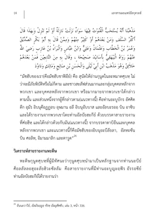 14                                                                              เอกสารเผยแพร่อัลกุดวะฮ์




       “มัซฮับของเรา(คือมัซฮับชาฟิอีย์) คือ สุนัตให้อ่านกุนูตในละหมาดศุบหฺ ไม่
       ว่าจะมีภัยพิบัติหรือไม่ก็ตาม และชาวสะลัฟส่วนมากและกลุ่มบุคคลหลักจาก
       พวกเขา และบุค คลหลั งจากพวกเขา หรือมากมายจากพวกเขาได้ กล่า ว
       ตามนั้น และส่วนหนึ่งจากผู้ที่กล่าวตาม(แนวทางนี้) คือท่านอะบูบักร อัศศิด
       ดีก อุมัร อิบนุค๊อฏฏอบ อุษมาน อลี อิบนุอับบาส และอัลบะรออฺ บิน อาซิบ
       และได้รายงานจากพวกเขาโดยท่านอัลบัยฮะกีย์ ด้วยบรรดาสายรายงาน
       ที่ศ่อฮีหฺ และได้กล่าวด้วยกับมัน(แนวทางนี้) จากบรรดาตาบิอีนและบุคคล
       หลังจากพวกเขา และแนวทางนี้ก็คือมัซฮับของอิบนุอะบีลัยลา, อัลหะซัน
       บิน ศอลิห,ฺ อิมามมาลิก และดาวูด”26

วิเคราะห์สายรายงานหะดีษ
     หะดี ษ กุ นู ต ศุ บ หฺ ที่ ผู้ มี ทั ศ นะว่ า กุ นู ต ศุ บ หฺ นํ า มาเป็ น หลั ก ฐานจากท่ า นนะบี ย์
ศ็ อ ลลั ล ลอฮุ อ ะลั ย ฮิ ว ะซั ล ลั ม คื อ สายรายงานที่ มี ท่ า นอะบู ญ ะอฺ ฟั ร อั ร รอซี ย์
ท่านอัลบัยฮะกีย์ได้รายงานว่า



26
     อันนะวาวีย,์ อัลมัจญฺมูอฺ ชัรหฺ อัลมุฮัซซับ, เล่ม 3, หน้า 336.
 