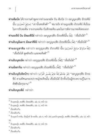 16                                                                              เอกสารเผยแพร่อัลกุดวะฮ์


ท่านฮัมบัล ได้รายงานคําพูดจากท่านอะหฺมัด บิน ฮัมบัล ว่า อะบูญะอฺฟัร อัรรอซีย์
                                      30
    นั้น [          ] “เขานั้นหะดีษดี” หมายถึง ท่านญะอฺฟัร อัรรอซีย์ ดีเยี่ยม
    ในการรับหะดีษ รายงานหะดีษ บันทึกหะดีษ และในการพิจารณาหะดีษของเขา
ท่านอะลีย์ บิน อัลมะดีนีย์ กล่าวว่า อะบูญะอฺฟัร อัรรอซีย์นั้น [ ] “เชื่อถือได้”31
ท่านอิบนุอัมมาร อัลเมาศิลีย์ กล่าวว่า อะบูญะอฺฟัร อัรรอซีย์นั้น [ ] “เชื่อถือได้”32
ท่ า นอะบู ฮ าติ ม กล่ า วว่ า อะบู ญ ะอฺ ฟั ร อั ร รอซี ย์ นั้ น [                                     ]
     “เชื่อถือได้ พูดสัจจริง และหะดีษดี”33
ท่านอิบนุสะอัด กล่าวว่า อะบูญะอฺฟัร อัรรอซีย์นั้น [ ] “เชื่อถือได้”34
ท่านอัลฮากิม กล่าวว่า อะบูญะอฺฟัร อัรรอซีย์นั้น [ ] “เชื่อถือได้”35
ท่านอิบนุอับดิลบัรรฺ กล่าวว่า [                          ] “อะบูญะอฺฟัร อัรรอ
    ซีย์ ตามทัศนะของปราชญ์หะดีษนั้น เชื่อถือได้ อีกทั้งเป็นผู้ทรงความรู้ในการ
    ตัฟซีรอัลกุรอาน”36
ท่านอิบนุอะดีย์ กล่าวว่า

29
   อิบนุหะญัร, ตะฮ์ซีบ อัตตะฮ์ซีบ, เล่ม 12, หน้า 50.
30
   อิบนุหะญัร, ตะฮ์ซีบ อัตตะฮ์ซีบ, เล่ม 12, หน้า 49.
31
   เรื่องเดียวกัน.
32
   เรื่องเดียวกัน.
33
   อิบนุอะบี ฮาติม, อัลญัรห์ วัต ตะดีล, เล่ม 6, หน้า 281.และอิบนุหะญัร, ตะฮ์ซีบ อัตตะฮ์ซีบ, เล่ม 12, หน้า
50.
34
   อิบนุหะญัร, ตะฮ์ซีบ อัตตะฮ์ซีบ, เล่ม 12, หน้า 50.
35
   เรื่องเดียวกัน.
36
   เรื่องเดียวกัน.
 