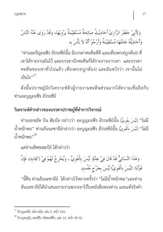 กุนูตศุบหฺ                                                                                   17




       “ท่านอะบีญะอฺฟัร อัรรอซีย์นั้น มีบรรดาหะดีษที่ดี และเที่ยงตรง(ถูกต้อง) ที่
       เขาได้รายงานมันไว้ และบรรดานักหะดีษก็ได้รายงานจากเขา และบรรดา
       หะดี ษ ของเขาทั่ ว ไปแล้ ว เที่ ย งตรง(ถู ก ต้ อ ง) และฉั น หวั ง ว่ า เขานั้ น ไม่
       เป็นไร”37
    ดั ง นั้ น ปราชญ์ นั ก วิ เ คราะห์ ตั ว ผู้ ร ายงานหะดี ษ ส่ ว นมากให้ ค วามเชื่ อ ถื อ กั บ
ท่านอะบูญะอฺฟัร อัรรอซีย์

วิเคราะห์คํากล่าวของบรรดาปราชญ์ที่ทําการวิจารณ์
     ท่านอะหฺมัด บิน ฮัมบัล กล่าวว่า อะบูญะอฺฟัร อัรรอซีย์นั้น [                        ] “ไม่มี
น้ําหนักพอ” ท่านอันนะซาอีย์กล่าวว่า อะบูญะอฺฟัร อัรรอซีย์นั้น [                         ] “ไม่มี
น้ําหนักพอ”38
       แต่ท่านอัซซะฮะบีย์ ได้กล่าวว่า
              (      )                                      :    َ
                                                                     (             ):
       “นี้คือ ท่านอันนะซาอีย์ ได้กล่าวไว้หลายครั้งว่า “ไม่มีน้ําหนักพอ”และท่าน
       อันนะซาอีย์ได้นําเสนอรายงานพวกเขาไว้ในหนังสือของท่าน และแท้จริงคํา


37
     อิบนุอะดีย,์ อัลกามิล, เล่ม 5, หน้า 255.
38
     อิบนุหะญัร, ตะฮ์ซีบ อัตตะฮ์ซีบ, เล่ม 12, หน้า 49-50.
 