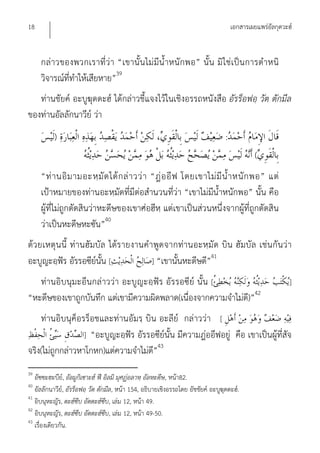 18                                                                                    เอกสารเผยแพร่อัลกุดวะฮ์


     กล่าวของพวกเราที่ว่า “เขานั้น ไม่ มีน้ําหนักพอ” นั้น มิ ใช่เป็น การตําหนิ
     วิจารณ์ที่ทําให้เสียหาย”39
   ท่านชัยค์ อะบูฆุดดะฮ์ ได้กล่าวชี้แจงไว้ในเชิงอรรถหนังสือ อัรร็อฟอฺ วัต ตักมีล
ของท่านอัลลักนาวีย์ ว่า
          )                                                                       :
                                                                                               (
     “ท่ า นอิ ม ามอะหฺ มั ด ได้ ก ล่ า วว่ า “ฎ่ อ อี ฟ โดยเขาไม่ มี น้ํ า หนั ก พอ” แต่
     เป้าหมายของท่านอะหฺมัดที่มีต่อสํานวนที่ว่า “เขาไม่มีน้ําหนักพอ” นั้น คือ
     ผู้ที่ไม่ถูกตัดสินว่าหะดีษของเขาศ่อฮีหฺ แต่เขาเป็นส่วนหนึ่งจากผู้ที่ถูกตัดสิน
     ว่าเป็นหะดีษหะซัน”40
ด้ว ยเหตุน นี้ ท่านฮัมบัล ได้ร ายงานคําพูดจากท่านอะหฺมัด บิน ฮัมบัล เช่น กัน ว่า
                                                         41
อะบูญะอฺฟัร อัรรอซีย์นั้น [            ] “เขานั้นหะดีษดี”
   ท่านอิบนุมะอีนกล่าวว่า อะบูญะอฺฟัร อัรรอซีย์ นั้น [                                                      ]
“หะดีษของเขาถูกบันทึก แต่เขามีความผิดพลาด(เนื่องจากความจําไม่ด)ี ”42
    ท่านอิบนุค็อรร็อชและท่านอัมรฺ บิน อะลีย์ กล่าวว่า [
                  ] “อะบูญะอฺฟัร อัรรอซีย์นั้น มีความฎ่ออีฟอยู่ คือ เขาเป็นผู้ที่สัจ
จริง(ไม่ถูกกล่าวหาโกหก)แต่ความจําไม่ด”43
                                      ี
39
   อัซซะฮะบีย,์ อัลมูกิเซาะฮ์ ฟี อิลมิ มุศฏ่อลาหฺ อัลหะดีษ, หน้า82.
40
   อัลลักนาวีย,์ อัรร็อฟอฺ วัต ตักมีล, หน้า 154, อธิบายเชิงอรรถโดย อัชชัยค์ อะบูฆุดดะฮ์.
41
   อิบนุหะญัร, ตะฮ์ซีบ อัตตะฮ์ซีบ, เล่ม 12, หน้า 49.
42
   อิบนุหะญัร, ตะฮ์ซีบ อัตตะฮ์ซีบ, เล่ม 12, หน้า 49-50.
43
   เรื่องเดียวกัน.
 