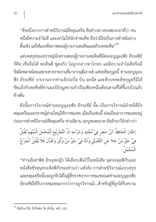 20                                                                           เอกสารเผยแพร่อัลกุดวะฮ์


       “สิ่งหนึ่งจากการตําหนิวิจารณ์ที่คลุมเครือ คือคํากล่าวของพวกเขาที่ว่า คน
       หนึ่งมีความจําไม่ดี และเขาไม่ใช่นักจําหะดีษ ถือว่ามิใช่เป็นการตําหนิอย่าง
       สิ้นเชิง แต่ให้มองที่สภาพของผู้รายงานหะดีษและตัวบทหะดีษ”48
       แต่บทสรุปของปราชญ์นักตรวจสอบผูรายงานหะดีษที่มีต่ออะบูญะอฺฟัร อัรรอซีย์
                                                     ้
ก็ คื อ เชื่ อ ถื อ ได้ หะดี ษ ดี พู ด จริ ง ไม่ ถู ก กล่ า วหาโกหก แต่ มี ค วามจํ า ไม่ ดี ห รื อ มี
ข้อผิดพลาดโดยเฉพาะสายรายงานที่มาจากมุฆีเราะฮ์ แต่หะดีษกุนูตนี้ ท่านอะบูญะอฺ
ฟัร อั ร รอซี ย์ รายงานจากท่ านอัร ร่อ บีอฺ บิ น อะนัส และตัว บทหะดีษ กุนู ตก็ มิไ ด้
ขัดแย้งกับหะดีษที่ท่านนะบีย์กุนูตยามจําเป็นเพียงหนึ่งเดือนตามที่ได้ชี้แจงไปแล้ว
ข้างต้น
    ดังนั้น การวิจ ารณ์ท่านอะบูญะอฺฟัร อัร รอซีย์ นั้น เป็น การวิจ ารณ์ตําหนิที่ยัง
คลุมเครือและปราชญ์ส่วนใหญ่ให้การชมเชย เมื่อเป็นเช่นนี้ ย่อมถือเอาการชมเชยอยู่
ก่อนการตําหนิวิจารณ์ที่คลุมเครือ ท่านอิมาม อะบูหะสะนาต อัลลักนาวีย์กล่าวว่า


                                                            .


       “ท่านอัล ฮาฟิซฺ อิบนุห ะญัร ได้เลือกเฟ้น ไว้ ในหนังสือ นุคบะตุล ฟิกัร และ
       หนังสือชัรหุนุคบะติลฟิกัรของท่านว่า แท้จริง การตําหนิวิจารณ์แบบสรุป
       และคลุมเครือนั้นจะถูกรับได้ในผู้ที่ปราศจากการชมเชย(แต่ท่านอะบูญะอฺฟัร
       อัรรอซีย์ได้รับการชมเชยมากกว่าการถูกวิจารณ์)...สําหรับผู้ที่ถูกได้รับความ


48
     อัลลักนาวีย,์ อัรร็อฟอฺ วัต ตักมีล, หน้า 102.
 