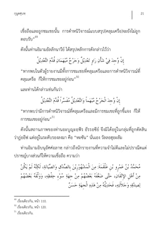 กุนูตศุบหฺ                                                                    21


     เชื่อถือและถูกชมเชยนั้น การตําหนิวิจารณ์แบบสรุป(คลุมเครือ)จะยังไม่ถูก
     ตอบรับ”49
     ดังนั้นท่านอิมามอัลลักนาวีย์ ได้สรุปหลักการดังกล่าวไว้ว่า


     “หากพบในตัวผู้รายงานมีทั้งการชมเชยที่คลุมเครือและการตําหนิวิจารณ์ที่
     คลุมเครือ ก็ให้การชมเชยอยู่ก่อน”50
     และท่านได้กล่าวเช่นกันว่า


     “หากพบว่ามีการตําหนิวิจารณ์ที่คลุมเครือและมีการชมเชยที่ถูกชี้แจง ก็ให้
     การชมเชยอยู่ก่อน”51
    ดังนั้นสถานภาพของท่านอะบูญะอฺฟัร อัรรอซีย์ จึงมิ ได้อยู่ ในกลุ่มที่ถูกตัดสิน
ว่าฎ่ออีฟ แต่อยู่ในระดับรองลงมา คือ “หะซัน” นั่นเอง วัลลอฮุอะลัม
   ท่านอิมามอิบนุอัศศ่อลาหฺ กล่าวถึงนักรายงานที่ความจําไม่ดีและไม่ปราณีตแต่
ปราชญ์บางส่วนก็ให้ความเชื่อถือ ความว่า
                                                     :




49
   เรื่องเดียวกัน, หน้า 110.
50
   เรื่องเดียวกัน, หน้า 120.
51
   เรื่องเดียวกัน.
 