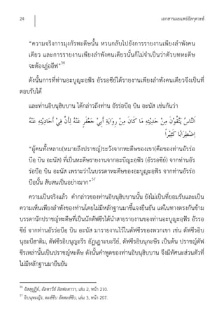 24                                                               เอกสารเผยแพร่อัลกุดวะฮ์


       “ความจริงการมุงกัรหะดีษนั้น หวนกลับไปยังการรายงานเพีย งลําพังคน
       เดีย ว และการรายงานเพีย งลําพังคนเดีย วนั้น ก็ ไม่จําเป็น ว่าตัว บทหะดี ษ
       จะต้องฎ่ออีฟ”56
   ดังนั้นการที่ท่านอะบูญะอฺฟัร อัรรอซีย์ได้รายงานเพียงลําพังคนเดียวจึงเป็นที่
ตอบรับได้
       และท่านอิบนุฮิบบาน ได้กล่าวถึงท่าน อัรร่อบีอฺ บิน อะนัส เช่นกันว่า




       “ผู้คนทั้งหลาย(หมายถึงปราชญ์)ระวังจากหะดีษของเขา(คือของท่านอัรร่อ
       บีอฺ บิน อะนัส) ที่เป็นหะดีษรายงานจากอะบีญะอฺฟัร (อัรรอซีย์) จากท่านอัร
       ร่อบีอฺ บิน อะนัส เพราะว่าในบรรดาหะดีษของอะบูญะอฺฟัร จากท่านอัรร่อ
       บีอฺนั้น สับสนเป็นอย่างมาก”57
     ความเป็นจริงแล้ว คํากล่าวของท่านอิบนุฮิบบานนั้น ยังไม่เป็นที่ยอมรับและเป็น
ความเห็นเพียงลําพังของท่านโดยไม่มีหลักฐานมาชี้แจงยืนยัน แต่ในทางตรงกันข้าม
บรรดานักปราชญ์หะดีษที่เป็นนักตัฟซีรได้นําสายรายงานของท่านอะบูญะอฺฟัร อัรรอ
ซีย์ จากท่านอัรร่อบีอฺ บิน อะนัส มารายงานไว้ในตัฟซีรของพวกเขา เช่น ตัฟซีรอิบ
นุอะบีฮาติม, ตัฟซีรอิบนุญะรีร อัฏเฏาะบะรีย์, ตัฟซีรอิบนุกะษีร เป็นต้น ปราชญ์ตัฟ
ซีรเหล่านั้นเป็นปราชญ์หะดีษ ดังนั้นคําพูดของท่านอิบนุฮิบบาน จึงมีทัศนะส่วนตัวที่
ไม่มีหลักฐานมายืนยัน

56
     อัสสุยูฏีย,์ อัลหาวีย์ ลิลฟะตาวา, เล่ม 2, หน้า 210.
57
     อิบนุหะญัร, ตะฮ์ซีบ อัตตะฮ์ซีบ, เล่ม 3, หน้า 207.
 