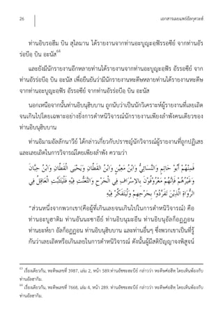 26                                                                                เอกสารเผยแพร่อัลกุดวะฮ์


    ท่านอิบรอฮีม บิน สุไลมาน ได้รายงานจากท่านอะบูญะอฺฟัรรอซีย์ จากท่านอัร
ร่อบีอฺ บิน อะนัส64
    และยังมีนักรายงานอีกหลายท่านได้รายงานจากท่านอะบูญะอฺฟัร อัรรอซีย์ จาก
ท่านอัรร่อบีอฺ บิน อะนัส เพื่อยืนยันว่ามีนักรายงานหะดีษหลายท่านได้รายงานหะดีษ
จากท่านอะบูญะอฺฟัร อัรรอซีย์ จากท่านอัรร่อบีอฺ บิน อะนัส
    นอกเหนือจากนั้นท่านอิบนุฮิบบาน ถูกนับว่าเป็นนักวิเคราะห์ผู้รายงานที่เลยเถิด
จนเกินไปโดยเฉพาะอย่างยิ่งการตําหนิวิจารณ์นักรายงานเพียงลําพังคนเดียวของ
ท่านอิบนุฮิบบาน
   ท่านอิมามอัลลักนาวีย์ ได้กล่าวเกี่ยวกับปราชญ์นักวิจารณ์ผู้รายงานที่ถูกปฏิเสธ
และเลยเถิดในการวิจารณ์โดยเพียงลําพัง ความว่า




     “ส่วนหนึ่งจากพวกเขา(คือผู้ที่เกินเลยจนเกินไปในการตําหนิวิจารณ์) คือ
     ท่านอะบูฮาติม ท่านอัน นะซาอีย์ ท่านอิบ นุมะอีน ท่านอิบนุอัล ก็อฏฏอน
     ท่านยะห์ยา อัลก็อฏฏอน ท่านอิบนุฮิบบาน และท่านอื่นๆ ซึ่งพวกเขาเป็นที่รู้
     กันว่าเลยเถิดหรือเกินเลยในการตําหนิวิจารณ์ ดังนั้นผู้มีสติปัญญาจงพิสูจน์


63
   เรื่องเดียวกัน, หะดีษเลขที่ 3987, เล่ม 2, หน้า 589.ท่านอัซซะฮะบีย์ กล่าวว่า หะดีษศ่อฮีหฺ โดยเห็นพ้องกับ
ท่านอัลฮากิม.
64
   เรื่องเดียวกัน, หะดีษเลขที่ 7668, เล่ม 4, หน้า 289. ท่านอัซซะฮะบีย์ กล่าวว่า หะดีษศ่อฮีหฺ โดยเห็นพ้องกับ
ท่านอัลฮากิม.
 