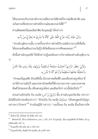 กุนูตศุบหฺ                                                                                         27


      ให้รอบครอบกับบรรดานักรายงานที่พวกเขาได้ตําหนิวิจารณ์เพียงลําพัง และ
      จงวิเคราะห์ใคร่ควรการตําหนิวิจารณ์ของพวกเขาให้ด”65
                                                     ี
      ท่านอัซซะฮะบีย์และอัลฮาฟิซฺ อิบนุหะญัร ได้กล่าวว่า


      “ท่านอิบนุฮิบบานนั้น บางครั้งเขาทําการตําหนิวิจารณ์นักรายงานที่เชื่อถือ
      ได้จนกระทั่งเสมือนว่าเขาไม่รว่าสิ่งใดที่ออกมาจากศีรษะของเขา”66
                                  ู้
      ดังนั้นท่านอิบนุอะดีย์ จึงได้กล่าวปฏิเสธนัยยะการวิจารณ์ของท่านอิบนุฮิบบาน
ว่า




      “ท่านอะบีญะอฺฟัร อัรรอซีย์นั้น มีบรรดาหะดีษที่ดี และเที่ยงตรง(ถูกต้อง) ที่
      เขาได้รายงานมันไว้ และบรรดานักหะดีษก็ได้รายงานจากเขา และบรรดาหะ
      ดีษทั่วไปของเขานั้น เที่ยงตรง(ถูกต้อง) และฉันหวังว่า เขานั้นไม่เป็นไร”67
    ส่วนท่านอัรร่อบีอฺ บิน อะนัส [            ] นั้น ท่านอิบนุอะบีฮาติม กล่าวว่า
ฉันได้ยินบิดาของฉันกล่าวว่า “อัรร่อบีอฺ บิน อะนัส [       ] “เป็นคนพูดจริง(ไม่ถูก
กล่าวหาว่าโกหก)”68 ท่านอิจญ์ลีย์ กล่าวว่า “รอเบี๊ยะอฺ บิน อะนัส นั้นเป็นชาวบัศ

65
   อัลลักนาวีย,์ อัรร็อฟอฺ วัต ตักมีล, หน้า 102.
66
     อัซซะฮะบีย์, มีซาน อัลอิอฺตะดาล, เล่ม 1, หน้า 274. อิบนุหะญัร, อัลเกาลุลมุซัดดัด ฟี อัซซิบบฺ อัน มุ
สนัดอะหฺมัด, หน้า 31.
67
   อิบนุอะดีย,์ อัลกามิล, เล่ม 5, หน้า 255.
68
   อิบนุอะบีฮาติม, อัลญัรห์ วัต ตะอฺดีล, เล่ม 3,หน้า 454.
 