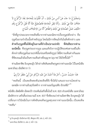 กุนูตศุบหฺ                                                                                   29




                                                                      .


       “สิ่งที่ถูกประมวลจากหะดีษที่มาจากท่านอะนัสจาก(เรื่องกุนูต)ดังกล่าว คือ
       กุนูตในยามจําเป็นนั้นทําหลังรุกูอฺ โดยไม่มีการขัดแย้งกันในสิ่งดังกล่าว และ
       สํา หรับกุนูต ที่ ไ ม่ ไ ด้อยู่ ใ นยามที่จํา เป็น (ยามปกติ) ที่ศ่อฮีหฺจ ากท่า น
       อะนัสนั้น คือกุนูตก่อนจากรุกูอฺ และแท้จริงการปฏิบัติของศ่อฮาบะฮ์ในสิ่ง
       ดังกล่าว(คือกุนูตในยามปกตินั้นก่อนหรือหลังรุกูอ)ฺ ได้มีความเห็นต่างกันและ
       ที่ชัดเจนแล้วมันเป็นความเห็นต่างที่อนุญาต (มุบาหฺ) ให้เกิดขึ้นได้”72
   ท่านอัลฮาฟิซฺ อิบนุหะญัร ได้กล่าวตัดสินหะดีษกุนูตจากท่านอะนัส ไว้ในหนังสือ
นะตาอิจญฺ อัลอัฟการ ว่า


       “หะดี ษ นี้ เป็ น หะดี ษ หะซั น (หะดี ษ ที่ดี ) ซึ่ ง ได้ นํ า เสนอรายงานโดยท่ า น
       อะหฺมัด จากท่านอับดุรร็อซซ้าก จากท่านอะบีญะอฺฟัร อัรรอซีย”73          ์
หนังสือ อัตตัลคีศ อัลหะบีร ประพันธ์เสร็จสิ้นในปี ฮ.ศ. 820 ส่วนหนังสือ นะตาอิจญฺ
อัลอัฟาการ เสร็จสิ้นประมาณปี ฮ.ศ. 837 ซึ่งชัดเจนว่าท่านอัลฮาฟิซฺ อิบนุหะญัร ได้
เปลี่ ย นการวิ นิ จ ฉั ย ในการตั ด สิ น หะดี ษ กุ นู ต ศุ บ หฺ จ ากท่ า นอะนั ส นั้ น เป็ น หะดี ษ
“หะซัน”


72
     ดู อิบนุหะญัร อัลอัสก่อลานีย,์ ฟัตหุลบารีย,์ เล่ม 2, หน้า 291.
73
     นะตาอิจญฺ อัลอัฟการ, เล่ม 2, หน้า 136.
 