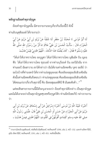 30                                                                               เอกสารเผยแพร่อัลกุดวะฮ์


หลักฐานถ้อยคําดุอาอ์กุนูต
     ถ้อยคําดุอาอ์กุนูตนั้น มีสายรายงานระบุเกี่ยวกับเรื่องนี้ไว้ ดังนี้
ท่านอิบนุคุซัยมะฮ์ ได้รายงานว่า


                                                                                   :
                                             :                              :
     “ได้เล่าให้เราทราบโดย อะบูมูซา ได้เล่าให้เราทราบโดย มุฮัมมัด บิน ญะอฺ
     ฟัร ได้เล่าให้เราทราบโดย ชุอฺบะฮ์ จากท่านบุร็อยด์ บิน อะบีมัรยัม จาก
     ท่านอะบี อัลเฮาวาอฺ เขาได้กล่าวว่า ฉันได้ถามท่านอัลหะซัน บุตร อะลีย์ ว่า
     อะไรบ้างที่ท่านจดจําได้จากท่านร่อซูลุลลอฮฺ ศ็อลลัลลอฮุอะลัยฮิวะซัลลัม
     ดังนั้นท่านอัลหะซันจึงตอบว่า ท่านร่อซุลุลลอฮฺ ศ็อลลัลลอฮุอะลัยฮิวะซัลลัม
     ได้สอนแก่เราเกี่ยวกับดุอาอ์นี้ คือ อัลลอฮุมมะฮ์ดินี ฟี มันฮะดัยต้า...”74
    แต่หะดีษสายรายงานนี้มิได้ระบุเจาะจงว่า ถ้อยคําดุอาอ์ดังกล่าว เป็นดุอาอ์กุนูต
และไม่ได้เจาะจงว่าเป็นดุอาอ์กุนูตศุบหฺหรือกุนูตวิติร ท่านอัลบัยฮะกีย์ กล่าวรายงาน
ว่า


                            :
                                        :

74
   รายงานโดยอิบนุคุซัยมะฮ์, ศ่อฮีหฺอิบนิคุซัยมะฮ์, หะดีษเลขที่ 1096, เล่ม 2, หน้า 152. และท่านอัดดาริมีย์,
สุนัน อัดดาริมีย,์ หะดีษเลขที,่ 1591, เล่ม 1, หน้า 451. หะดีษนีศ่อฮีห.ฺ
                                                               ้
 