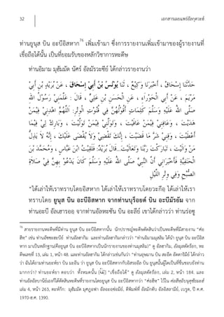32                                                                                  เอกสารเผยแพร่อัลกุดวะฮ์


ท่านยูนุส บิน อะบีอิสหาก76 เพิ่มเข้ามา ซึ่งการรายงานเพิ่มเข้ามาของผู้รายงานที่
เชื่อถือได้นั้น เป็นที่ยอมรับของหลักวิชาการหะดีษ
     ท่านอิมาม มุฮัมมัด นัศร์ อัลมัรวะซีย์ ได้กล่าวรายงานว่า


                              :
                                  :



                                             :           ...



     “ได้เล่าให้เราทราบโดยอิสหาก ได้เล่าให้เราทราบโดยวะกีอฺ ได้เล่าให้เรา
     ทราบโดย ยูนุส บิน อะบีอิสหาก จากท่า นบุร็อยด์ บิน อะบีมัร ยัม จาก
     ท่านอะบี อัลเฮารออฺ จากท่านอัลหะซัน บิน อะลีย์ เขาได้กล่าวว่า ท่านร่อซู
76
   สายรายงานหะดีษที่มีท่าน ยูนุส บิน อะบีอิสหากนั้น นักปราชญ์หะดีษตัดสินว่าเป็นหะดีษที่มีสายงาน “ศ่อ
ฮีห” เช่น ท่านอัซซะฮะบีย์ ท่านอัลฮากิม และท่านอัลฮากิมกล่าวว่า “ท่านอิมามมุสลิม ได้นํา ยูนุส บิน อะบีอิส
    ฺ
หาก มาเป็นหลักฐาน(คือยูนุส บิน อะบีอิสหากเป็นนักรายงานของท่านมุสลิม)” ดู อัลฮากิม, อัลมุสตัดร็อก, หะ
ดีษเลขที่ 13, เล่ม 1, หน้า 48. และท่านอัลฮากิม ได้กล่าวเช่นกันว่า “ท่านอุษมาน บิน สะอีด อัดดาริมีย์ ได้กล่าว
ว่า ฉันได้ถามท่านยะห์ยา บิน มะอีน ว่า ยูนุส บิน อะบีอิสหากกับอิสรออีล บิน ยูนุสนั้นผู้ใดเป็นที่ชื่นชอบยังท่าน
มากกว่า ? ท่า นยะห์ย า ตอบว่ า ทั้ง หมดนั้น [ ] “เชื่ อ ถื อ ได้ ” ดู อั ลมุส ตัด ร็อ ก, เล่ม 2, หน้า 184. และ
ท่านอัลอัลบานีย์เองก็ได้ตัดสินหะดีษที่รายงานโดยยูนุส บิน อะบีอิสหากว่า “ศ่อฮีหฺ” ไว้ใน ศ่อฮีหฺอิบนุคุซัยมะฮ์
เล่ม 4, หน้า 263, ตะห์กีก: มุฮัมมัด มุศฎอฟา อัลอะอฺซ่อมีย์, ตีพิมพ์ที่ อัลมักตับ อัลอิสลามีย์, เบรูต, ปี ค.ศ.
1970-ฮ.ศ. 1390.
 