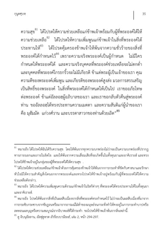 กุนูตศุบหฺ                                                                                                35


     ความสุข81 ได้โปรดให้ความช่วยเหลือแก่ข้าพเจ้าพร้อมกับผู้ที่พระองค์ได้ให้
     ความช่วยเหลือ82 ได้โปรดให้ความเพิ่มพูนแก่ข้าพเจ้าในสิ่งที่พระองค์ได้
     ประทานให้83 ได้โปรดคุ้มครองข้าพเจ้าให้พ้นจากความชั่วร้ายของสิ่งที่
     พระองค์ได้กําหนดไว้84 เพราะความจริงพระองค์เป็นผู้กําหนด ไม่มีใคร
     กําหนดให้พระองค์ได้ และความจริงบุคคลที่พระองค์ช่วยเหลือจะไม่ตกต่ํา
     และบุคคลทีพระองค์โกรธกริ้วจะไม่มีเกียรติ ข้าแต่พระผู้เป็นเจ้าของเรา คุณ
                 ่
     ความดีของพระองค์เพิ่มพูน และเกียรติของพระองค์สูงส่ง มวลการสรรเสริญ
     เป็นสิทธิ์ของพระองค์ ในสิ่งที่พระองค์ได้กําหนดให้เป็นไป เราขออภัยโทษ
     ต่อพระองค์ ข้าแด่อัลลอฮฺผู้อภิบาลของเรา และเราขอกลับตัวคืนสู่พระองค์
     ท่าน ขออัลลอฮฺได้ทรงประทานความเมตตา และความสันติแก่ผู้นําของเรา
     คือ มุฮัมมัด แก่วงศ์วาน และบรรดาสาวกของท่านด้วยเถิด”85




81
   หมายถึง ได้โปรดให้ฉันได้รับความสุข โดยให้พ้นจากทุกความบกพร่องไม่ว่าจะเป็นความบกพร่องที่ปรากฏ
ทางภายนอกและภายในจิตใจ และให้พ้นจากความเสื่อมเสียที่จะเกิดขึ้นในทั้งดุนยาและอาคิเราะฮ์ และทรง
โปรดให้ข้าพเจ้าอยู่ในกลุ่มของผู้ทพระองค์ได้ให้ความสุข .
                                  ี่
82
   ได้โปรดให้ความช่วยเหลือแก่ข้าพเจ้าด้วยการคุ้มครองข้าพเจ้าให้พ้นจากการกระทําที่ขัดกับศาสนาและรักษา
หัว ใจมิให้ ความสํา คั ญ สิ่งใดนอกจากพระองค์ แ ละทรงโปรดให้ข้า พเจ้ า อยู่พ ร้อ มกับ ผู้ที่ พ ระองค์ไ ด้ให้ ความ
ช่วยเหลือดังกล่าว.
83
   หมายถึง ได้โปรดให้ความเพิ่มพูนความดีงามแก่ข้าพเจ้าในริสกีต่างๆ ที่พระองค์ได้ทรงประทานให้ในทั้งดุนยา
และอาคิเราะฮ์.
84
   หมายถึง โปรดให้พ้นจากสิ่งที่เป็นผลสืบเนื่องจากสิ่งที่พระองค์ทรงกําหนดไว้ ไม่ว่าจะเป็นผลสืบเนื่องที่มาจาก
การกระซิบกระซาบจากชัยฏอนหรือมาจากอารมณ์ใฝ่ต่ําของมนุษย์จนกระทั่งทําให้คงอยู่ในการกระทําบาปหรือ
ลดทอนผลบุญหรือความสมบูรณ์จากอิบาดะฮ์ที่ได้กระทํา ขอโปรดให้ข้าพเจ้าพ้นจากสิ่งเหล่านี.้
85
   ดู อิบนุอัลลาน, อัลฟุตูหาต อัรร็อบบานียะฮ์, เล่ม 2, หน้า 294-297.
 