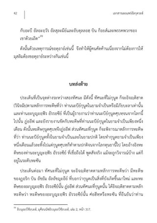 42                                                                    เอกสารเผยแพร่อัลกุดวะฮ์


       กับอะบี อัลอะอฺวัร อัลสุละมีย์และอับดุลลอฮฺ บิน ก็อยส์และพรรคพวกของ
       เขาด้วยเถิด”99
    ดังนั้นด้วยเหตุการณ์ขอดุอาอ์เช่นนี้ จึงทําให้ผู้คนคัดค้านเนื่องจากไม่ต้องการให้
มุสลิมต้องขอดุอาอ์ระหว่างกันเช่นนี้



                                                บทส่งท้าย
      ประเด็นที่เป็นจุดต่างระหว่างสองทัศนะ มีดังนี้ ทัศนะที่ไม่กุนูต ก็จะอิจญฺติฮาด
(วินิจฉัย)ตามหลักการหะดีษที่ว่า ท่านนะบีย์กุนูตในยามจําเป็นหรือมีภัยบะลาเท่านั้น
และท่านอะบูญะอฺฟัร อัรรอซีย์ ที่เป็นผู้รายงานว่าท่านนะบีย์กุนูตศุบหฺจนจากโลกนี้
ไปนั้น ฎ่ออีฟ และยังรายงานขัดกับหะดีษที่ท่านนะบีย์กุนูตในยามจําเป็นเพียงหนึ่ง
เดือน ดังนั้นหะดีษกุนูตศุบหฺจึงฎ่ออีฟ ส่วนทัศนะที่กุนูต ก็จะพิจารณาหลักการหะดีษ
ที่ว่า ท่านนะบีย์กุนูตทั้งในยามจําเป็นและในยามปกติ โดยทํากุนูตยามจําเป็นเพียง
หนึ่งเดือนแล้วละทิ้งไปแต่กุนูตศุบหฺก็ทําตามปกติจนจากโลกดุนยานี้ไป โดยอ้างอิงหะ
ดีษของท่านอะบูญะอฺฟัร อัรรอซีย์ ที่เชื่อถือได้ พูดสัจจริง แม้จะถูกวิจารณ์บ้าง แต่ก็
อยู่ในระดับหะซัน
    ประเด็น ต่อมา ทัศนะที่ไม่กุนูต จะอิจ ญฺติฮาดตามหลักการหะดีษว่า มีห ะดีษ
ของฏอริก บิน อัชยัม อัลอัชญะอีย์ ที่บอกว่ากุนูตเป็นสิ่งที่บังเกิดขึ้นมาใหม่ และหะ
ดีษของอะบูญะอฺฟัร อัรรอซีย์นั้น ฎ่ออีฟ ส่วนทัศนะที่กุนูตนั้น ได้อิจญฺติฮาดตามหลัก
หะดีษว่า หะดีษของอะบูญะอฺฟัร อัร รอซีย์นั้น ศ่อฮีหฺห รือหะซัน ที่ยืนยัน ว่าท่าน

99
     อิบนุอะบีชัยบะฮ์, มุศ็อนนัฟอิบนุอะบีชัยบะฮ์, เล่ม 2, หน้า 317.
 