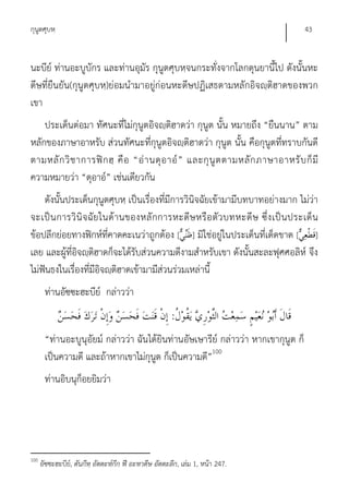 กุนูตศุบหฺ                                                                          43


นะบีย์ ท่านอะบูบักร และท่านอุมัร กุนูตศุบหฺจนกระทั่งจากโลกดุนยานี้ไป ดังนั้นหะ
ดีษที่ยืนยัน(กุนูตศุบหฺ)ย่อมนํามาอยู่ก่อนหะดีษปฏิเสธตามหลักอิจญฺติฮาดของพวก
เขา
    ประเด็นต่อมา ทัศนะที่ไม่กุนูตอิจญฺติฮาดว่า กุนูต นั้น หมายถึง “ยืนนาน” ตาม
หลักของภาษาอาหรับ ส่วนทัศนะที่กุนูตอิจญฺติฮาดว่า กุนูต นั้น คือกุนูตที่ทราบกันดี
ตามหลั ก วิ ช าการฟิ ก ฮฺ คื อ “อ่ า นดุ อ าอ์ ” และกุ นู ต ตามหลั ก ภาษาอาหรั บ ก็ มี
ความหมายว่า “ดุอาอ์” เช่นเดียวกัน
    ดังนั้นประเด็นกุนูตศุบหฺ เป็นเรื่องที่มีการวินิจฉัยเข้ามามีบทบาทอย่างมาก ไม่ว่า
จะเป็ น การวิ นิ จ ฉัย ในด้ า นของหลั กการหะดีษ หรื อ ตั ว บทหะดี ษ ซึ่ ง เป็ น ประเด็ น
ข้อปลีกย่อยทางฟิกห์ที่คาดคะเนว่าถูกต้อง [ ] มิใช่อยู่ในประเด็นที่เด็ดขาด [ ]
เลย และผู้ที่อิจญฺติฮาดก็จะได้รับส่วนความดีงามสําหรับเขา ดังนั้นสะละฟุศศอลิห์ จึง
ไม่ฟันธงในเรื่องที่มีอิจญฺติฮาดเข้ามามีส่วนร่วมเหล่านี้
       ท่านอัซซะฮะบีย์ กล่าวว่า
                                                       :
       “ท่านอะบูนุอัยม์ กล่าวว่า ฉันได้ยินท่านอัษเษารีย์ กล่าวว่า หากเขากุนูต ก็
       เป็นความดี และถ้าหากเขาไม่กุนูต ก็เป็นความดี”100
       ท่านอิบนุก็อยยิมว่า




100
      อัซซะฮะบีย,์ ตันกีหฺ อัตตะห์กีก ฟี อะหาดีษ อัตตะลีก, เล่ม 1, หน้า 247.
 