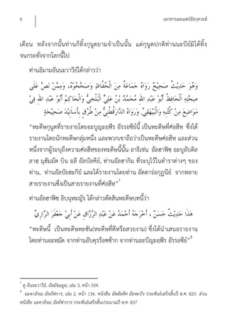 6                                                                            เอกสารเผยแพร่อัลกุดวะฮ์


เดือน หลังจากนั้น ท่านก็ทิ้งกุนูตยามจําเป็น นั้น แต่กุนูตปกติท่านนะบีย์มิได้ทิ้ง
จนกระทั่งจากโลกนี้ไป
    ท่านอิมามอันนะวาวีย์ได้กล่าวว่า



                                                                 ,
    “หะดีษกุนูตที่รายงายโดยอะบูญะอฺฟัร อัรรอซีย์นี้ เป็นหะดีษที่ศ่อฮีหฺ ซึ่งได้
    รายงานโดยนักหะดีษกลุ่มหนึ่ง และพวกเขาถือว่าเป็นหะดีษศ่อฮีหฺ และส่วน
    หนึ่งจากผู้ระบุถึงความศ่อฮีหฺของหะดีษนี้นั้น อาธิเช่น อัลฮาฟิซฺ อะบูอับดิล
    ลาฮฺ มุฮัมมัด บิน อลี อัลบัลคีย์, ท่านอัลฮากิม ที่ระบุไว้ในตําราต่างๆ ของ
    ท่าน, ท่านอัลบัยฮะกีย์ และได้รายงานโดยท่าน อัดดาร่อกุฏนีย์ จากหลาย
    สายรายงานซึ่งเป็นสายรายงานทีศ่อฮีห”7
                                     ่    ฺ
    ท่านอัลฮาฟิซฺ อิบนุหะญัร ได้กล่าวตัดสินหะดีษบทนี้ว่า


    “หะดีษนี้ เป็นหะดีษหะซัน(หะดีษที่ดีหรือสวยงาม) ซึ่งได้นําเสนอรายงาน
    โดยท่านอะหฺมัด จากท่านอับดุรร็อซซ้าก จากท่านอะบีญะอฺฟัร อัรรอซีย”8
                                                                    ์



7
 ดู อันนะวาวีย,์ อัลมัจญฺมูอ,ฺ เล่ม 3, หน้า 504.
8
  นะตาอิจญฺ อัลอัฟการ, เล่ม 2, หน้า 136. หนังสือ อัตตัลคีศ อัลหะบีร ประพันธ์เสร็จสิ้นปี ฮ.ศ. 820 ส่วน
หนังสือ นะตาอิจญฺ อัลอัฟาการ ประพันธ์เสร็จสิ้นประมาณปี ฮ.ศ. 837
 