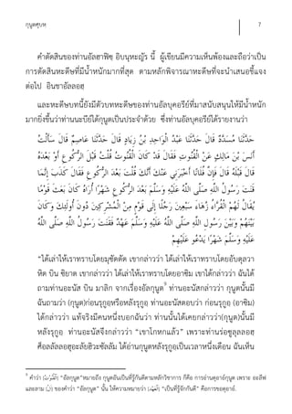 กุนูตศุบหฺ                                                                                            7


    คําตัดสินของท่านอัลฮาฟิซฺ อิบนุหะญัร นี้ ผู้เขียนมีความเห็นพ้องและถือว่าเป็น
การตัดสินหะดีษที่มีน้ําหนักมากที่สุด ตามหลักพิจารณาหะดีษที่จะนําเสนอชี้แจง
ต่อไป อินชาอัลลอฮฺ
   และหะดีษบทนี้ยังมีตัวบทหะดีษของท่านอัลบุคอรีย์ที่มาสนับสนุนให้มีน้ําหนัก
มากยิ่งขึ้นว่าท่านนะบีย์ได้กุนูตเป็นประจําด้วย ซึ่งท่านอัลบุคอรีย์ได้รายงานว่า




     “ได้เล่าให้เราทราบโดยมุซัดดัด เขากล่าวว่า ได้เล่าให้เราทราบโดยอับดุลวา
     หิด บิน ซิยาด เขากล่าวว่า ได้เล่าให้เราทราบโดยอาซิม เขาได้กล่าวว่า ฉันได้
     ถามท่านอะนัส บิน มาลิก จากเรื่องอัลกุนูต9 ท่านอะนัสกล่าวว่า กุนูตนั้นมี
     ฉันถามว่า (กุนูต)ก่อนรุกูอหรือหลังรุกูอฺ ท่านอะนัสตอบว่า ก่อนรุกูอฺ (อาซิม)
                               ฺ
     ได้กล่าวว่า แท้จริงมีคนหนึ่งบอกฉันว่า ท่านนั้นได้เคยกล่าวว่า(กุนูต)นั้นมี
     หลังรุกูอฺ ท่านอะนัสจึงกล่าวว่า “เขาโกหกแล้ว” เพราะท่านร่อซูลุลลอฮฺ
     ศ็อลลัลลอฮุอะลัยฮิวะซัลลัม ได้อ่านกุนูตหลังรุกูอฺเป็นเวลาหนึ่งเดือน ฉันเห็น

9
 คําว่า [   ] “อัลกุนูต”หมายถึง กุนูตอันเป็นที่รู้กันดีตามหลักวิชาการ ก็คือ การอ่านดุอาอ์กุนูต เพราะ อะลีฟ
และลาม [ ] ของคําว่า “อัลกุนูต” นั้น ให้ความหมายว่า [ ] “เป็นที่รู้จักกันดี” คือการขอดุอาอ์.
 